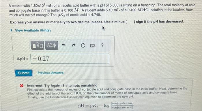 A beaker with 1.80x102 mL of an acetic acid buffer with a pH of 5.000 is sitting on a benchtop. The total molarity of acid
and conjugate base in this buffer is 0.100 M. A student adds 5.10 mL of a 0.490 MHCI solution to the beaker. How
much will the pH change? The pK, of acetic acid is 4.740.
Express your answer numerically to two decimal places. Use a minus ( ) sign if the pH has decreased.
View Available Hint(s)
ApH=
Submit
5 ΑΣΦ
-0.27
Previous Answers
* Incorrect; Try Again; 3 attempts remaining
First calculate the number of moles of conjugate acid and conjugate base in the initial buffer. Next, determine the
effect of the addition of the acid, HCl, on the total number of moles of conjugate acid and conjugate base.
Finally, use the Henderson-Hasselbalch equation to determine the new pH,
pH=pK+ log
conjugate base)
conjugate acid