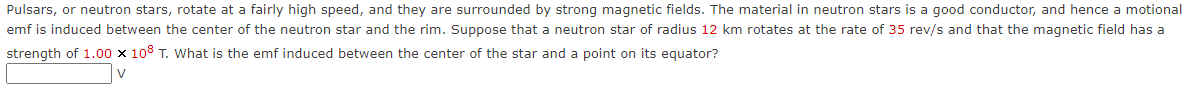 Pulsars, or neutron stars, rotate at a fairly high speed, and they are surrounded by strong magnetic fields. The material in neutron stars is a good conductor, and hence a motional
emf is induced between the center of the neutron star and the rim. Suppose that a neutron star of radius 12 km rotates at the rate of 35 rev/s and that the magnetic field has a
strength of 1.00 x 108 T. What is the emf induced between the center of the star and a point on its equator?