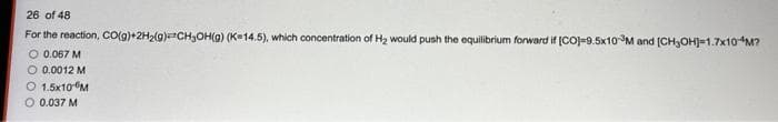 26 of 48
For the reaction, CO(g)+2H₂(g)CH₂OH(g) (K-14.5), which concentration of H₂ would push the equilibrium forward if [CO]=9.5x10³M and [CH₂OH]-1.7x10-M?
O 0.067 M
O 0.0012 M
O 1.5x10-M
O 0.037 M