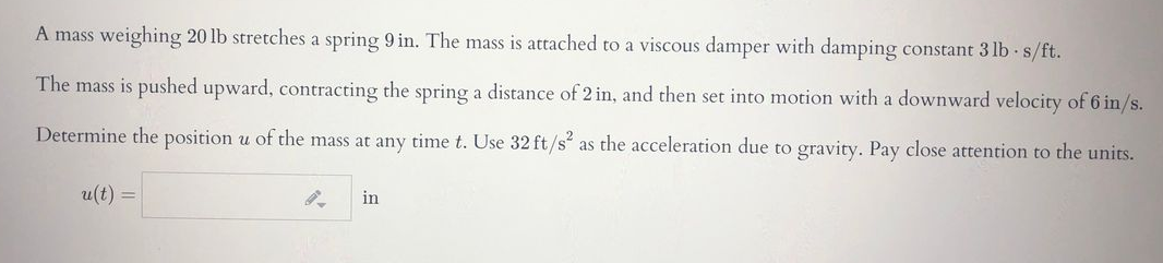 A mass weighing 20 lb stretches a spring 9 in. The mass is attached to a viscous damper with damping constant 3 lb s/ft.
The mass is pushed upward, contracting the spring a distance of 2 in, and then set into motion with a downward velocity of 6 in/s.
Determine the position u of the mass at any time t. Use 32 ft/s as the acceleration due to gravity. Pay close attention to the units.
u(t) =
in
