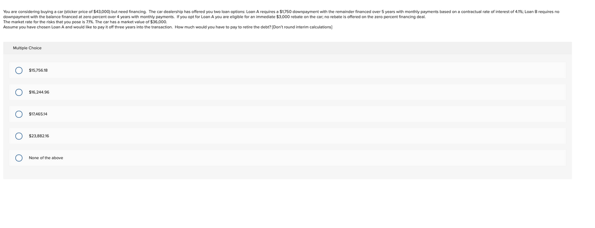 You are considering buying a car (sticker price of $43,000) but need financing. The car dealership has offered you two loan options: Loan A requires a $1,750 downpayment with the remainder financed over 5 years with monthly payments based on a contractual rate of interest of 4.1%; Loan B requires no
downpayment with the balance financed at zero percent over 4 years with monthly payments. If you opt for Loan A you are eligible for an immediate $3,000 rebate on the car; no rebate is offered on the zero percent financing deal.
The market rate for the risks that you pose is 7.1%. The car has a market value of $36,000.
Assume you have chosen Loan A and would like to pay it off three years into the transaction. How much would you have to pay to retire the debt? [Don't round interim calculations]
Multiple Choice
$15,756.18
$16,244.96
$17,465.14
$23,882.16
None of the above