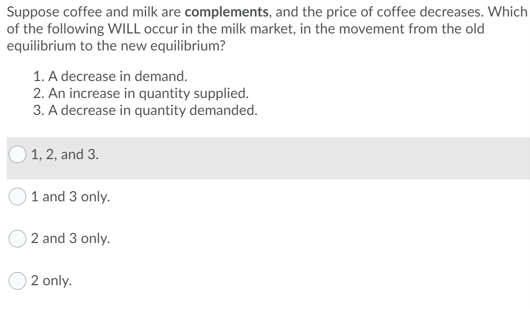 Suppose coffee and milk are complements, and the price of coffee decreases. Which
of the following WILL occur in the milk market, in the movement from the old
equilibrium to the new equilibrium?
1. A decrease in demand.
2. An increase in quantity supplied.
3. A decrease in quantity demanded.
1, 2, and 3.
1 and 3 only.
2 and 3 only.
2 only.