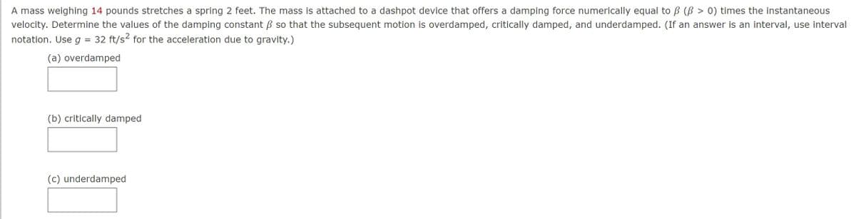 A mass weighing 14 pounds stretches a spring 2 feet. The mass is attached to a dashpot device that offers a damping force numerically equal to B (ß > 0) times the instantaneous
velocity. Determine the values of the damping constant so that the subsequent motion is overdamped, critically damped, and underdamped. (If an answer is an interval, use interval
32 ft/s² for the acceleration due to gravity.)
notation. Use g
=
(a) overdamped
(b) critically damped
(c) underdamped