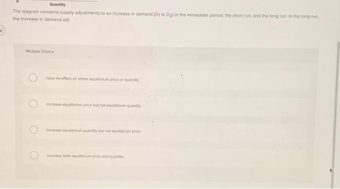 m
Quantity
The diagram concerns supply adjustments to an increase in demand (D₁ to D23 in the immediate period, the short run, and the long run. In the long run.
the increase in demand will
Multiple Choice
have no effect on either equilibrium price or quantity
increase equilibrium price but not equilibrium quantity
increase equilibrium quantity but not equilibrium price.
increase both equilibrium price and quantity