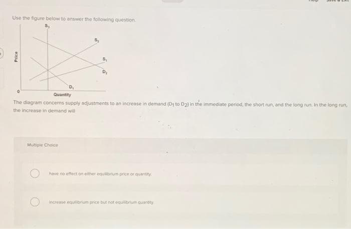 Use the figure below to answer the following question
Price
D₁
Quantity
The diagram concerns supply adjustments to an increase in demand (D1 to 02) in the immediate period, the short run, and the long run. In the long run,
the increase in demand will
Multiple Choice
have no effect on either equilibrium price or quantity
increase equilibrium price but not equilibrium quantity