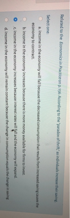 Related to the Economics in Practice on p. 156: According to the "paradox of thrift," as individuals increase their saving.
Select one:
a. income in the economy will fall because the decreased consumption that results from increased saving causes the
economy to contract.
b. income in the economy increases because there is more money available for firms to invest.
c. income in the economy increases because interest rates will fall and the economy
will expand.
d. income in the economy will remain constant because the change in consumption equals the change in saving.