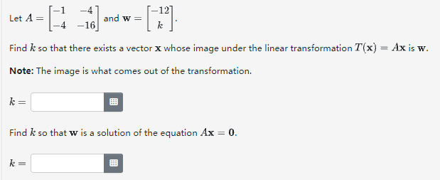 Let 4-[1] and W-[*]
A =
w=
-[-1³].
Find k so that there exists a vector X whose image under the linear transformation T(x) = Axis w.
Note: The image is what comes out of the transformation.
k =
Find k so that w is a solution of the equation Ax = 0.
k
=