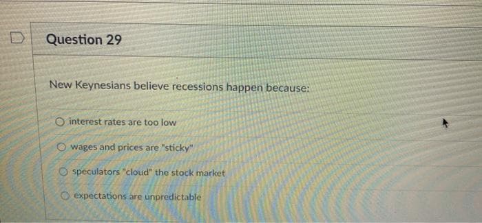 Question 29
New Keynesians believe recessions happen because:
O interest rates are too low
wages and prices are "sticky"
speculators "cloud" the stock market
O expectations are unpredictable
OO