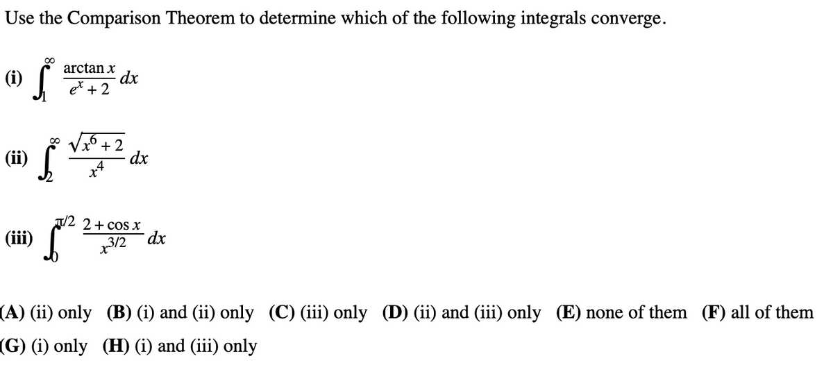 Use the Comparison Theorem to determine which of the following integrals converge.
(i) Š
(ii) Š
(iii)
arctan x
+2
dx
+2
+4
dx
/2 2+ cos x
x312
dx
(A) (ii) only
(B) (i) and (ii) only (C) (iii) only (D) (ii) and (iii) only (E) none of them (F) all of them
(G) (i) only (H) (i) and (iii) only