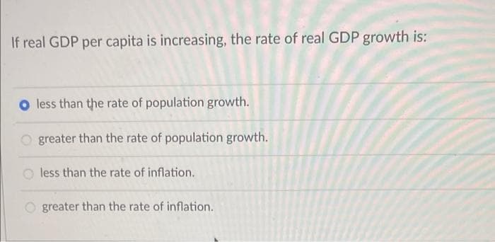 If real GDP per capita is increasing, the rate of real GDP growth is:
O less than the rate of population growth.
O greater than the rate of population growth.
less than the rate of inflation.
greater than the rate of inflation.