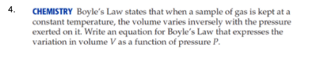 4.
CHEMISTRY Boyle's Law states that when a sample of gas is kept at a
constant temperature, the volume varies inversely with the pressure
exerted on it. Write an equation for Boyle's Law that expresses the
variation in volume V as a function of pressure P.
