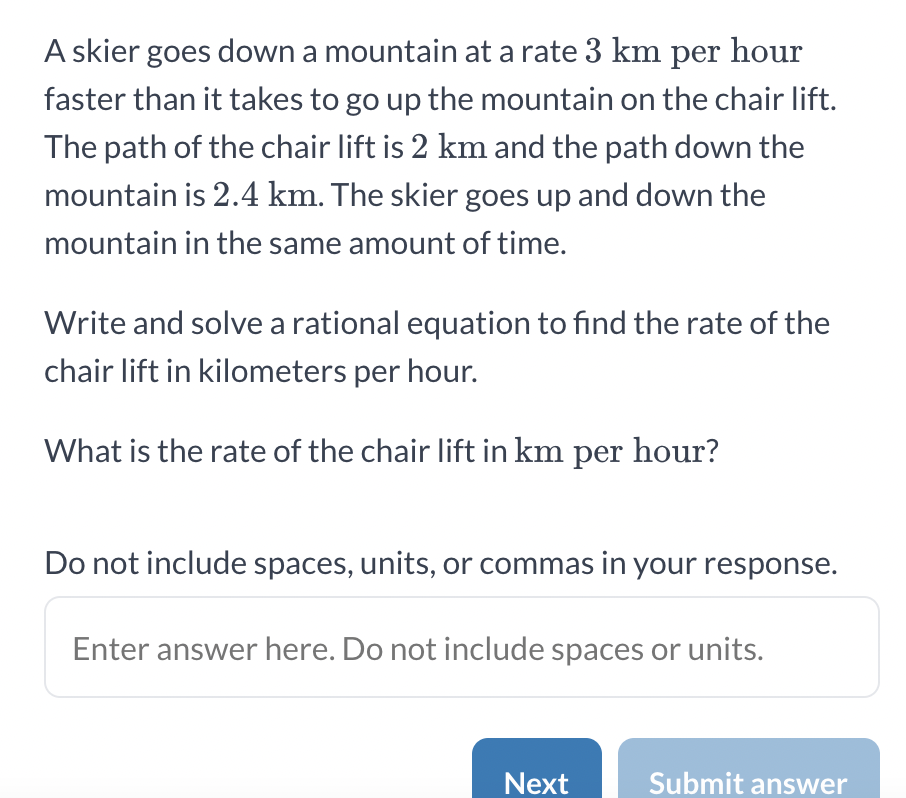 A skier goes down a mountain at a rate 3 km per hour
faster than it takes to go up the mountain on the chair lift.
The path of the chair lift is 2 km and the path down the
mountain is 2.4 km. The skier goes up and down the
mountain in the same amount of time.
Write and solve a rational equation to find the rate of the
chair lift in kilometers per hour.
What is the rate of the chair lift in km per hour?
Do not include spaces, units, or commas in your response.
Enter answer here. Do not include spaces or units.
Next
Submit answer
