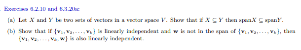 Exercises 6.2.10 and 6.3.20a:
(a) Let X and Y be two sets of vectors in a vector space V. Show that if XC Y then spanX C spany.
(b) Show that if {V₁, V2,..., Ve} is linearly independent and w is not in the span of {V₁, V2,..., Vk), then
{V1, V2,..., Vk, w} is also linearly independent.