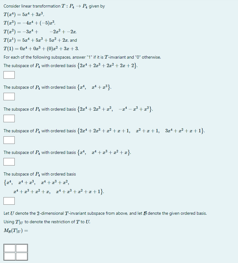 Consider linear transformation T: P₁ → P₁ given by
T(x¹) = 5x¹ + 3x³,
T(x³) = −4x¹ + (-5)x³,
T(x²) = −3x¹ +
-2x² +-2x,
T(x¹) = 5x¹ + 5x³ + 5x² + 2x, and
T(1) = 0x¹ + 0x²³ + (0)x² + 3x +3.
For each of the following subspaces, answer "1" if it is T-invariant and "0" otherwise.
The subspace of P4 with ordered basis {2x¹ + 2x³ + 2x²+2x+2}.
The subspace of P4 with ordered basis {x¹, x¹+x³}.
The subspace of P₁ with ordered basis {2x¹ + 2x³ + x², -x¹ - x³ + x²}.
The subspace of P4 with ordered basis {2x¹ + 2x³ + x² +x+1, x²+x+1, 3x¹+x² + x +1}.
The subspace of P with ordered basis {x¹, x¹+x³+x²+x}.
The subspace of P with ordered basis
{x¹, x² + x³, x¹+x³+x²,
x¹+x³+x²+x, x¹+x³+x²+x+1}.
Let U denote the 2-dimensional T-invariant subspace from above, and let B denote the given ordered basis.
Using Ty to denote the restriction of T to U.
Ms(T|u)=