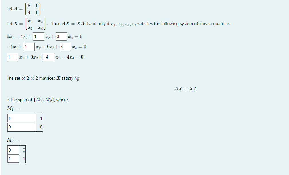 Let A =
Let X =
021
1
[81]
4
x₁
| X3
4x2+
-12₁+4
1
10
M₂ =
0
1
X2
X4
3+0
₂+0x3+ 4
₁ + 0x₂+ -4 X3
Then AX = XA if and only if x₁, T2, T3, T4 satisfies the following system of linear equations:
is the span of {M₁, M₂}, where
M₁ =
0
1
The set of 2 x 2 matrices X satisfying
*4 = 0
x₁ = 0
4x4 0
AX = XA