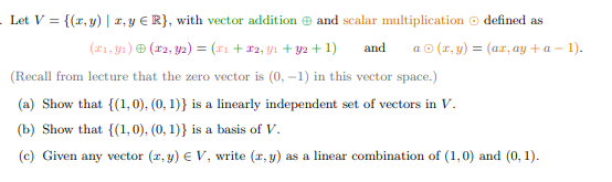 . Let V = {(x, y) | x, y ER}, with vector addition and scalar multiplication defined as
(x₁, y₁) (T2, y2) = (x₁+x2, Y1 + y2 + 1) and
a Ⓒ (x, y) = (ax, ay+a-1).
(Recall from lecture that the zero vector is (0, -1) in this vector space.)
(a) Show that {(1, 0), (0, 1)} is a linearly independent set of vectors in V.
(b) Show that {(1,0), (0, 1)} is a basis of V.
(c) Given any vector (x, y) € V, write (x, y) as a linear combination of (1,0) and (0, 1).