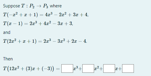 Suppose T: P₂ → P3 where
T(-x² + x + 1) = 4x³ − 2x² + 3x + 4,
T(x − 1) = 2x³+4x².
3x + 3,
and
T(2x² + x + 1) = 2x³ 3x² + 2x - 4.
Then
T(12r² + (3)x+ (−3)) =
³+
²+
|+2