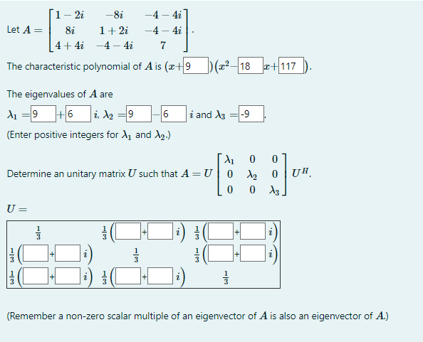 -4-4i
-4 - 4i
7
The characteristic polynomial of A is (x+9 )(x²-18 x+117
Let A =
The eigenvalues of A are
A₁ = 9+6i, λ₂ =9 -6
(Enter positive integers for X₁ and X₂.)
U =
1 - 2i
8i
|31|3
-8i
1 + 2i
4+4i-4-4i
X₁ 0
Determine an unitary matrix U such that A = U| 0X₂0
0 0 X3
11/13
H
13
i and X3 -9
w|1
이
H|3
(L
T
]+[
륭
UH
(Remember a non-zero scalar multiple of an eigenvector of A is also an eigenvector of A.)