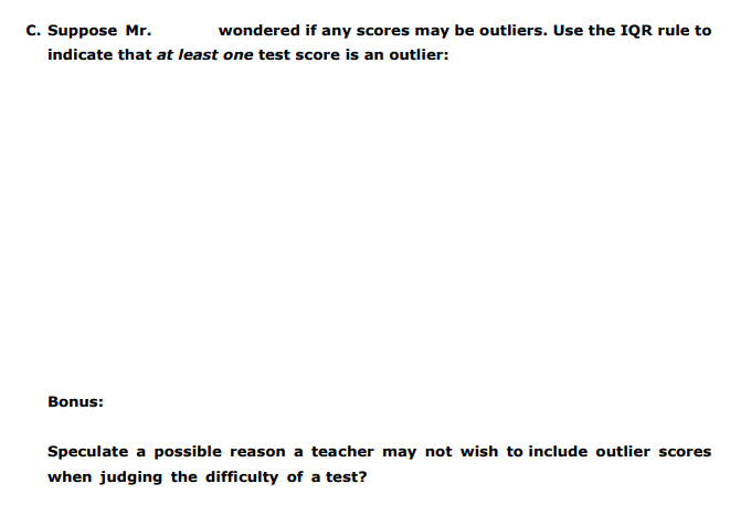 C. Suppose Mr.
indicate that at least one test score is an outlier:
wondered if any scores may be outliers. Use the IQR rule to
Bonus:
Speculate a possible reason a teacher may not wish to include outlier scores
when judging the difficulty of a test?