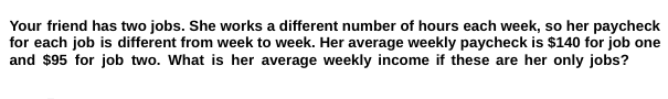 Your friend has two jobs. She works a different number of hours each week, so her paycheck
for each job is different from week to week. Her average weekly paycheck is $140 for job one
and $95 for job two. What is her average weekly income if these are her only jobs?