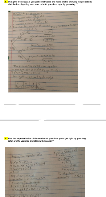 2. Using the tree diagram you just constructed and make a table showing the probability
distribution of getting zero, one, or both questions right by guessing.
Probability of choosing a
GerreaSUNEY PLO) .20
The leck ability of choosing
X. Denates the number of corredh
LONGUES XTO,1,3
eine C
10.04
P(x)=0.200.80
020
0:00 0.20 Ⓒ
©
2.00
PCK=0,20x0.80
لعليم -
P(x=270020×6-20-
+(x)=0.80X 0.60
+0.69+
The probability value corresponding
to one question is right by guesting thi
P(x=1)=0-1640.16
for getting bal, and both right
X
0
2
PGTA) 0.64 0.32 0.04
3. Find the expected value of the number of questions you'd get right by guessing.
What are the variance and standard deviation?
finding the expected welve
E(x) = ExP(x^x)
0x0.64+1x0.32 + 2x0.04.
0+0.32+0.08
1-0.40
expected value of
probability distribution is 0.40
finding the variance
E (x²) xP(x+x)
~0²³ 0.64 + 1²x 0.32+2 x 0.04
V
Finding Standard
Devention
50 = √Var (X)
=√0.32
= 0.545485
€0.5657
SD of probability