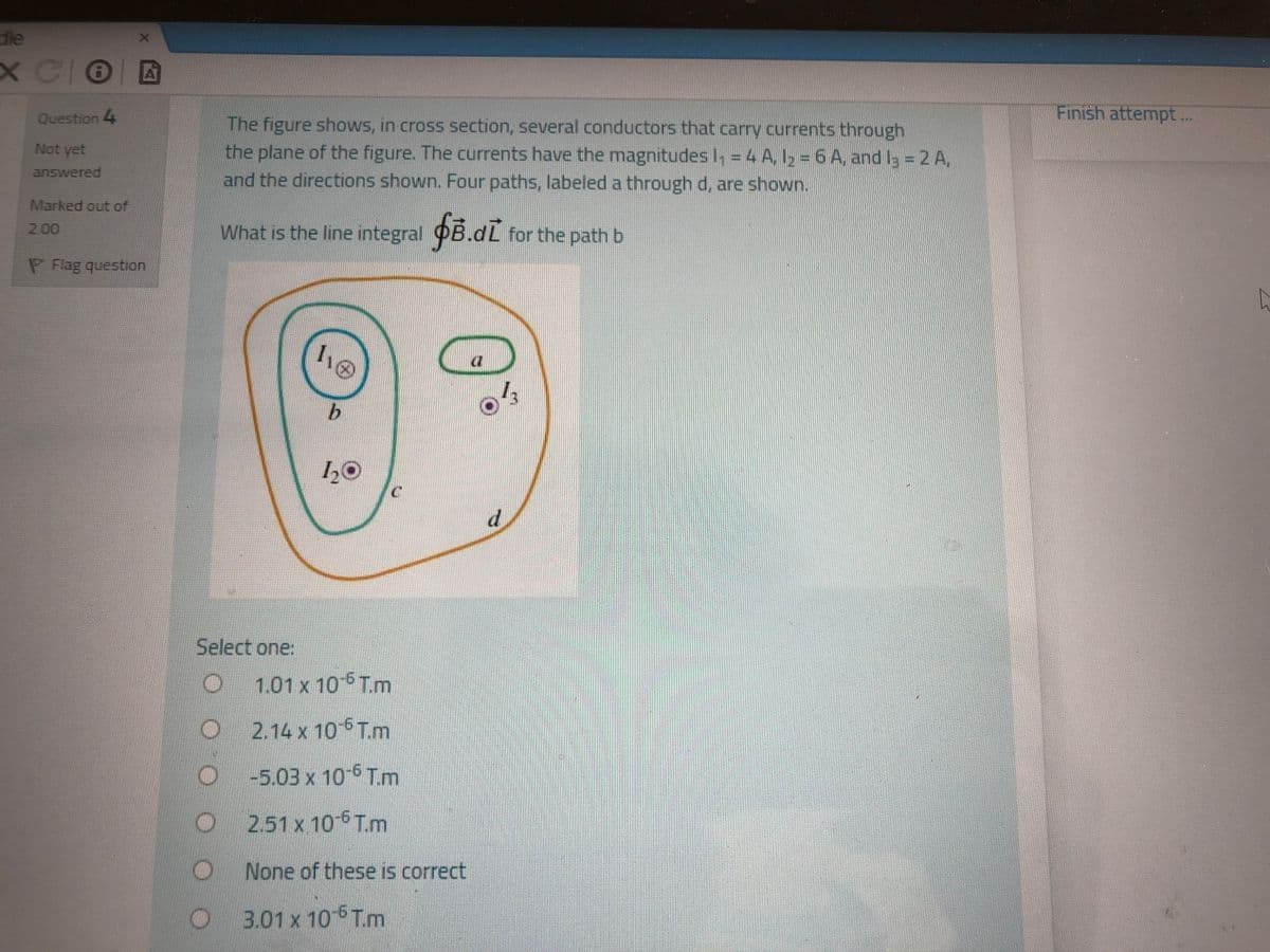 dle
X COE
Question 4
Finish attempt..
The figure shows, in cross section, several conductors that carry currents through
the plane of the figure. The currents have the magnitudes I, = 4 A,l2 = 6 A, and I3 = 2 A,
and the directions shown. Four paths, labeled a through d, are shown.
Not yet
answered
Marked out of
What is the line integral OB.dL for the path b
2.00
P Flag question
1,0
d.
Select one:
1.01 x 10 Tm
2.14 x 10 T.m
-5.03 x 105 Tm
2.51 x 10-6T.m
None of these is correct
3.01 x 10 Tm
X.
