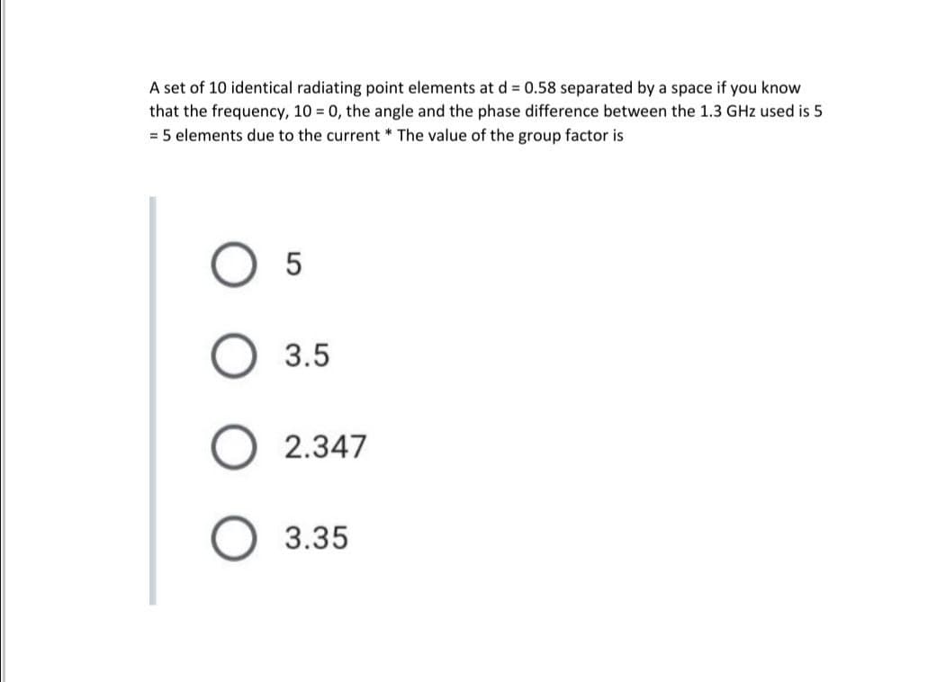 A set of 10 identical radiating point elements at d = 0.58 separated by a space if you know
that the frequency, 10 = 0, the angle and the phase difference between the 1.3 GHz used is 5
= 5 elements due to the current * The value of the group factor is
O 3.5
2.347
O 3.35
