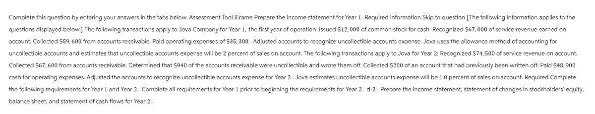 Complete this question by entering your answers in the tabs below. Assessment Tool iFrame Prepare the income statement for Year 1. Required information Skip to question [The following information applies to the
questions displayed below.] The following transactions apply to Jova Company for Year 1, the first year of operation: Issued $12,000 of common stock for cash. Recognized $67,000 of service revenue earned on
account. Collected $59,600 from accounts receivable. Paid operating expenses of $35, 300. Adjusted accounts to recognize uncollectible accounts expense. Jova uses the allowance method of accounting for
uncollectible accounts and estimates that uncollectible accounts expense will be 2 percent of sales on account. The following transactions apply to Jova for Year 2: Recognized $74,500 of service revenue on account.
Collected $67,600 from accounts receivable. Determined that $940 of the accounts receivable were uncollectible and wrote them off. Collected $200 of an account that had previously been written off. Paid $48, 900
cash for operating expenses. Adjusted the accounts to recognize uncollectible accounts expense for Year 2. Jova estimates uncollectible accounts expense will be 1.0 percent of sales on account. Required Complete
the following requirements for Year 1 and Year 2. Complete all requirements for Year 1 prior to beginning the requirements for Year 2. d-2. Prepare the income statement, statement of changes in stockholders' equity,
balance sheet, and statement of cash flows for Year 2.