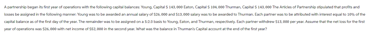 A partnership began its first year of operations with the following capital balances: Young, Capital $ 143,000 Eaton, Capital $ 104,000 Thurman, Capital $ 143,000 The Articles of Partnership stipulated that profits and
losses be assigned in the following manner: Young was to be awarded an annual salary of $26,000 and $13,000 salary was to be awarded to Thurman. Each partner was to be attributed with interest equal to 10% of the
capital balance as of the first day of the year. The remainder was to be assigned on a 5:2:3 basis to Young, Eaton, and Thurman, respectively. Each partner withdrew $13,000 per year. Assume that the net loss for the first
year of operations was $26,000 with net income of $52,000 in the second year. What was the balance in Thurman's Capital account at the end of the first year?