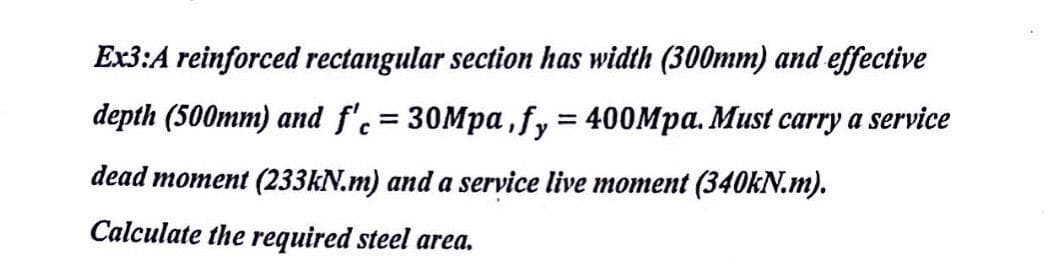 Ex3:A reinforced rectangular section has width (300mm) and effective
depth (500mm) and f'.= 30Mpa , fy 400Mpa. Must carry a service
dead moment (233KN.m) and a service live moment (340KN.m).
Calculate the required steel area.
