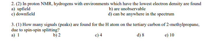 2. (2) In proton NMR, hydrogens with environments which have the lowest electron density are found
a) upfield
c) downfield
b) are unobservable
d) can be anywhere in the spectrum
3. (1) How many signals (peaks) are found for the H atom on the tertiary carbon of 2-methylpropane,
due to spin-spin splitting?
a) 1
b) 2
c) 4
d) 8
e) 10
