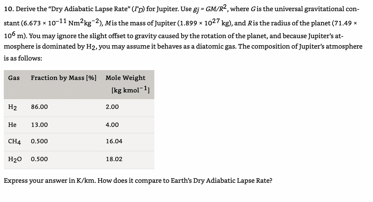 10. Derive the “Dry Adiabatic Lapse Rate" (ITD) for Jupiter. Use gj = GM/R2, where Gis the universal gravitational con-
%3D
-11
stant (6.673 x 10- Nm2kg 2), Mis the mass of Jupiter (1.899 × 1027 kg), and Ris the radius of the planet (71.49 ×
106 m). You may ignore the slight offset to gravity caused by the rotation of the planet, and because Jupiter's at-
mosphere is dominated by H2, you may assume it behaves as a diatomic gas. The composition of Jupiter's atmosphere
is as follows:
Gas
Fraction by Mass [%]
Mole Weight
(kg kmol¯1]
H2
86.00
2.00
Не
13.00
4.00
CH4
0.500
16.04
Н20
0.500
18.02
Express your answer in K/km. How does it compare to Earth's Dry Adiabatic Lapse Rate?
