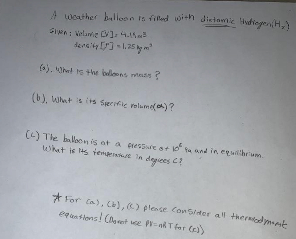 A weather balloon is filled with diatomic Hydvogen(H,)
Given : Volume [V]=4.19m3
density [] = 1,25 kg m
(a). What is the balloons mass ?
(b), What is its Specific volume(a)?
(() The balloonis at a pressure ot 1o Pa and in equilibrium.
what is ts temperature in degiees C?
105
* For Ca), Cb), C) please Consider all thermodynant
equations! CDonot use PV=nhT for )
