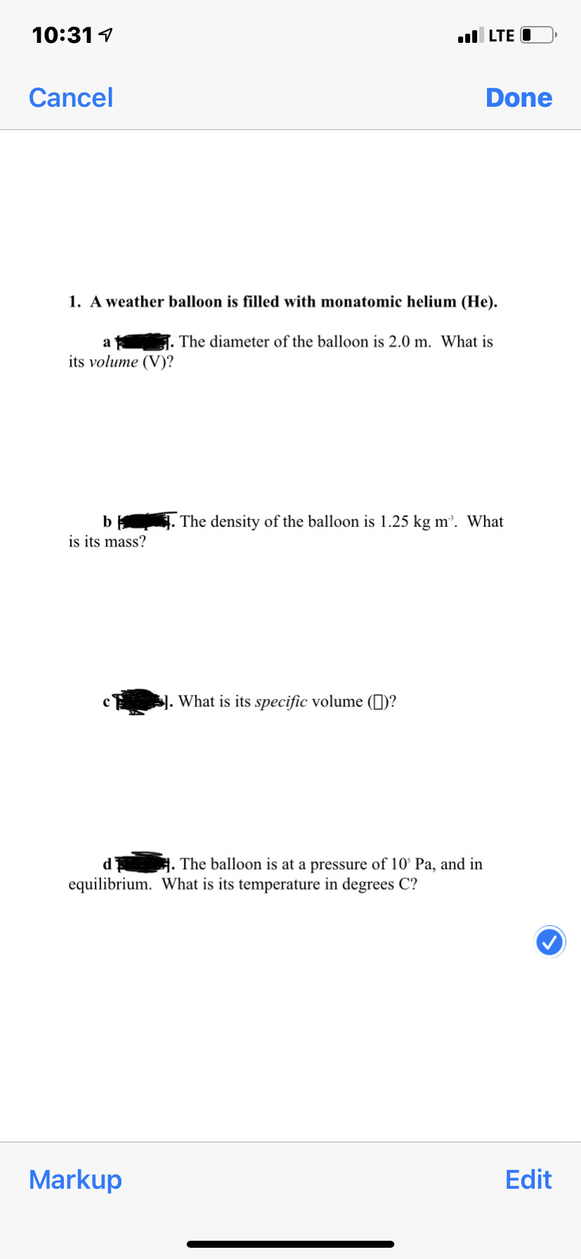 10:31 1
l LTE O
Cancel
Done
1. A weather balloon is filled with monatomic helium (He).
The diameter of the balloon is 2.0 m. What is
its volume (V)?
b . The density of the balloon is 1.25 kg m. What
is its mass?
. What is its specific volume (1)?
d'
. The balloon is at a pressure of 10° Pa, and in
equilibrium. What is its temperature in degrees C?
Markup
Edit
