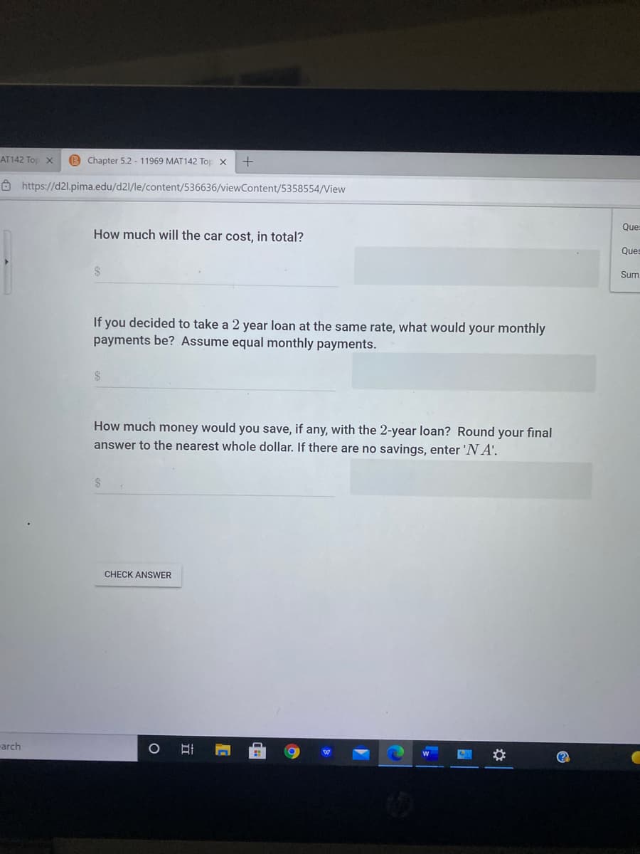 AT142 To X
Chapter 5.2 - 11969 MAT142 Top x
Ô https://d2l.pima.edu/d2l/le/content/536636/viewContent/5358554/View
Que
How much will the car cost, in total?
Ques
Sum
If you decided to take a 2 year loan at the same rate, what would your monthly
payments be? Assume equal monthly payments.
How much money would you save, if any, with the 2-year loan? Round your final
answer to the nearest whole dollar. If there are no savings, enter 'N A'.
CHECK ANSWER
arch
