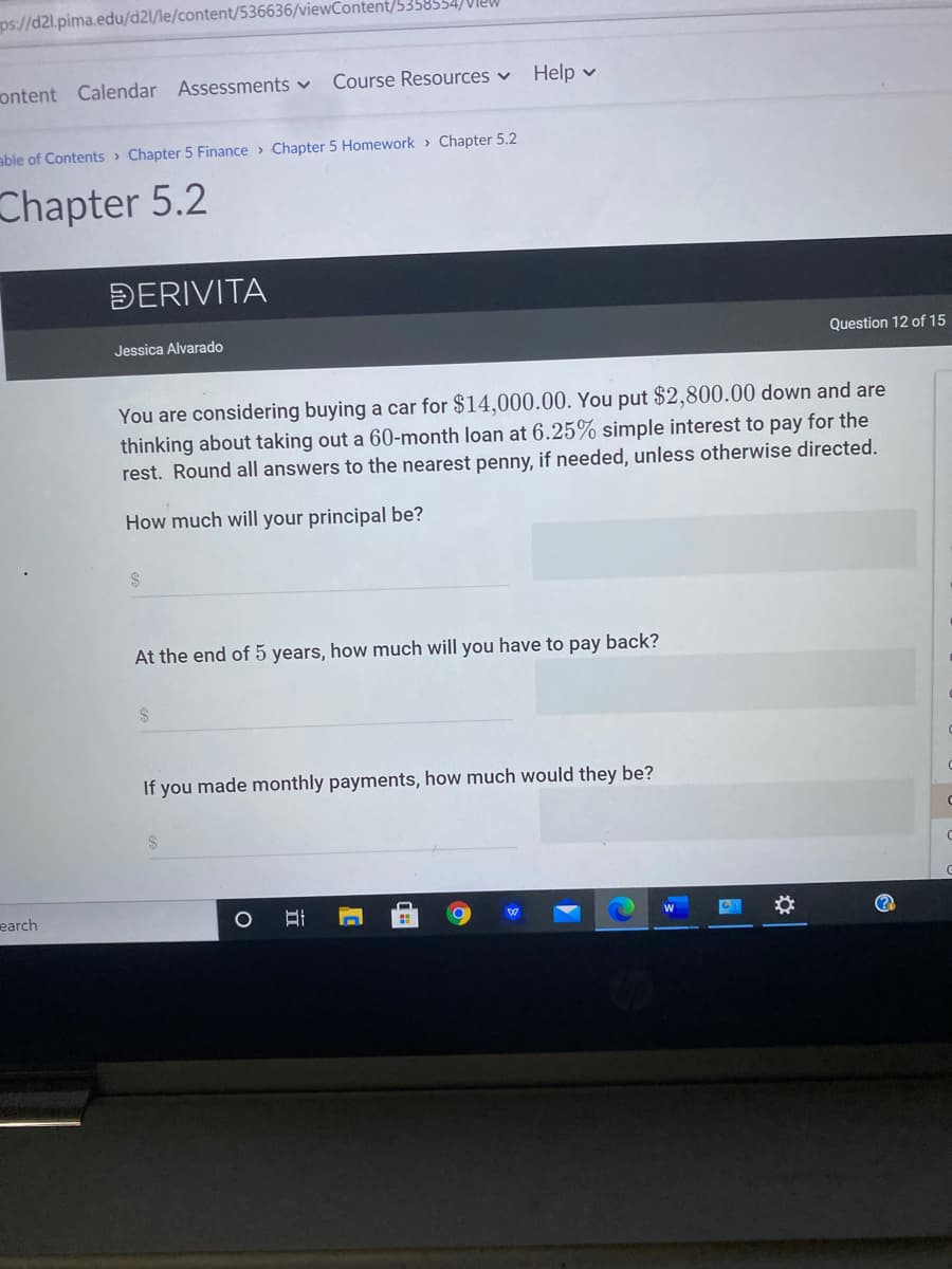 ps://d2l.pima.edu/d2l/le/content/536636/viewContent/5358554)VIEW
ontent Calendar Assessments v
Course Resources v
Help v
able of Contents > Chapter 5 Finance > Chapter 5 Homework > Chapter 5.2
Chapter 5.2
ĐERIVITA
Jessica Alvarado
Question 12 of 15
You are considering buying a car for $14,000.00. You put $2,800.00 down and are
thinking about taking out a 60-month loan at 6.25% simple interest to pay for the
rest. Round all answers to the nearest penny, if needed, unless otherwise directed.
How much will your principal be?
2$
At the end of 5 years, how much will you have to pay back?
If you made monthly payments, how much would they be?
earch
立
