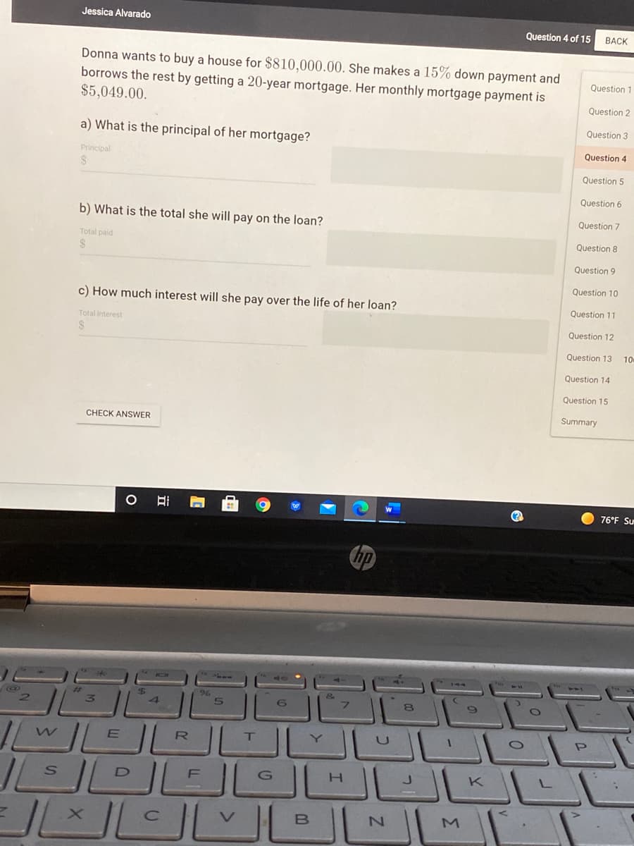 Jessica Alvarado
Question 4 of 15
BACK
Donna wants to buy a house for $810,000.00. She makes a 15% down payment and
borrows the rest by getting a 20-year mortgage. Her monthly mortgage payment is
$5,049.00.
Question 1
Question 2
Question 3
a) What is the principal of her mortgage?
Question 4
Principal
Question 5
Question 6
b) What is the total she will pay on the loan?
Question 7
Total paid
Question 8
Question 9
Question 10
c) How much interest will she pay over the life of her loan?
Question 11
Total interest
Question 12
Question 13 10
Question 14
Question 15
Summary
CHECK ANSWER
76°F Su
hp
96
8
RO
T.
K
