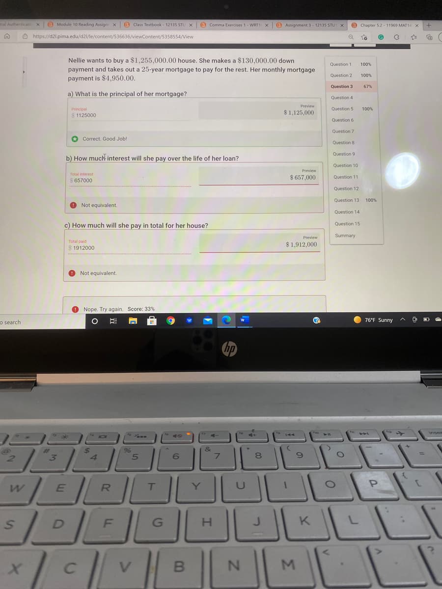 tral Authenticatic x
O Module 10 Reading Assign x e Class Textbook - 12135 STU Xx
O Comma Exercises 1 - WRT1 x
B Assignment 3 - 12135 STUT X
O Chapter 5.2 - 11969 MAT 14 x
Ô https://d2l.pima.edu/d2/le/content/536636/viewContent/5358554/View
Nellie wants to buy a $1,255,000.00 house. She makes a $130,000.00 down
Question 1
100%
payment and takes out a 25-year mortgage to pay for the rest. Her monthly mortgage
Question 2
100%
payment is $4,950.00.
Question 3
a) What is the principal of her mortgage?
Question 4
Preview
Principal
Question 5
100%
$ 1125000
$1,125,000
Question 6
Question 7
O Correct. Good Job!
Question 8
Question 9
b) How much interest will she pay over the life of her loan?
Question 10
Preview
Total interest
$ 657,000
Question 11
657000
Question 12
Question 13
100%
O Not equivalent.
Question 14
c) How much will she pay in total for her house?
Question 15
Preview
Summary
$ 1,912,000
1912000
O Not equivalent.
Nope. Try again. Score: 33%
O 76°F Sunny
o search
hp
&
7.
96
2.
4.
Y
K
V
M.
