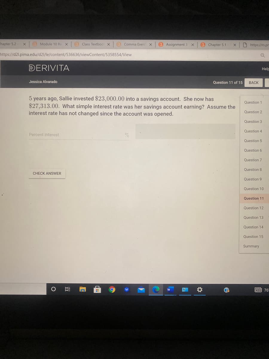 thapter 5.2-
O Module 10 Re X
B Class Textboo
(B Comma Exerc
B Assignment 3
B Chapter 5.1-
9 https://rs.pr
https://d2l.pima.edu/d21/le/content/536636/viewContent/5358554/View
ĐERIVITA
Help
Jessica Alvarado
Question 11 of 15
BACK
5 years ago, Sallie invested $23,000.00 into a savings account. She now has
$27,313.00. What simple interest rate was her savings account earning? Assume the
interest rate has not changed since the account was opened.
Question 1
Question 2
Question 3
Question 4
Percent interest
Question 5
Question 6
Question 7
Question 8
CHECK ANSWWER
Question 9
Question 10
Question 11
Question 12
Question 13
Question 14
Question 15
Summary
副76
立
