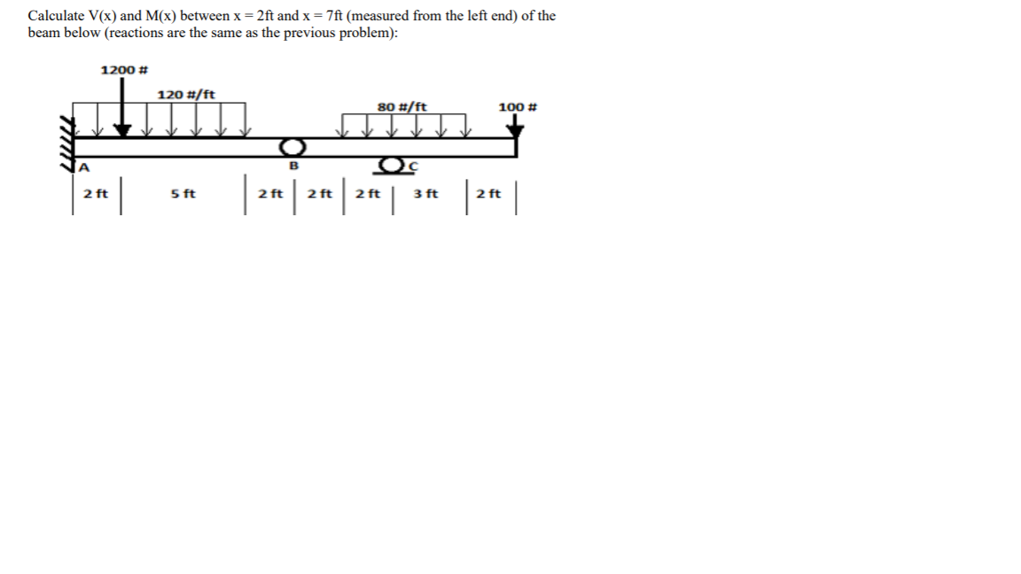 Calculate V(x) and M(x) between x = 2ft and x = 7ft (measured from the left end) of the
beam below (reactions are the same as the previous problem):
1200 #
120 #/ft
80 #/ft
100 #
Oc
A
B
|: |
2 ft
5 ft
2 ft
2 ft
2 ft
3 ft
2 ft
