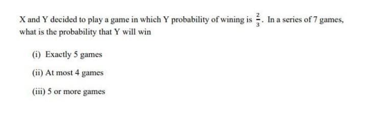 In a series of 7 games,
X and Y decided to play a game in which Y probability of wining is
what is the probability that Y will win
(i) Exactly 5 games
(ii) At most 4 games
(iii) 5 or more games
