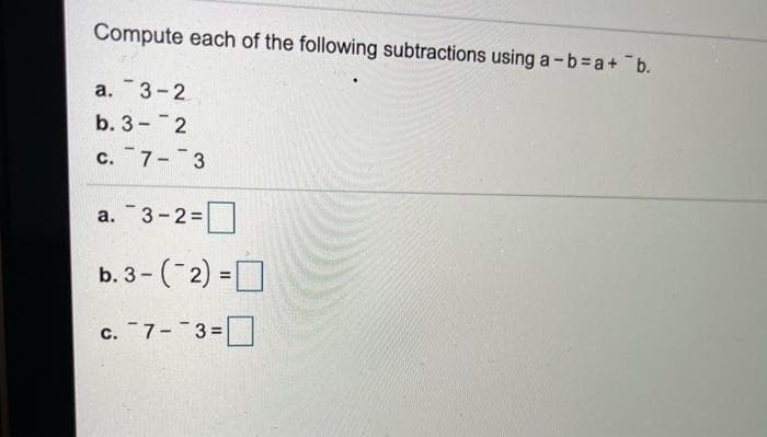 Compute each of the following subtractions using a-b=a+ b.
a. 3-2
b. 3- 2
c. 7- 3
a. 3-2=
b. 3- (2) =
%3D
c. 7- 3=
с.
