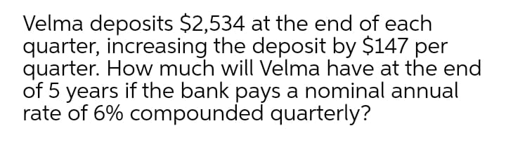 Velma deposits $2,534 at the end of each
quarter, increasing the deposit by $147 per
quarter. How much will Velma have at the end
of 5 years if the bank pays a nominal annual
rate of 6% compounded quarterly?
