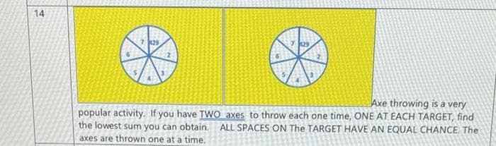 14
7 129
Axe throwing is a very
popular activity.. If you have TWO axes to throw each one time, ONE AT EACH TARGET, find
the lowest sum you can obtain. ALL SPACES ON The TARGET HAVE AN EQUAL CHANCE. The
axes are thrown one at a time.
