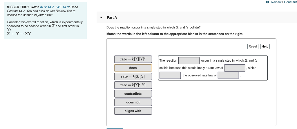 I Review I Constant
MISSED THIS? Watch KCV 14.7, IWE 14.9; Read
Section 14.7. You can click on the Review link to
access the section in your e Text.
Part A
Consider this overall reaction, which is experimentally
observed to be second order in X and first order in
Does the reaction occur in a single step in which X and Y collide?
Y:
X + Y+ XY
Match the words in the left column to the appropriate blanks in the sentences on the right.
Reset Help
rate = k[X][Y]?
which X and Y
The reaction
occur in a single step
does
collide because this would imply a rate law of
which
rate = k[X][Y]
the observed rate law of
rate = k(X]* [Y]
contradicts
does not
aligns with
