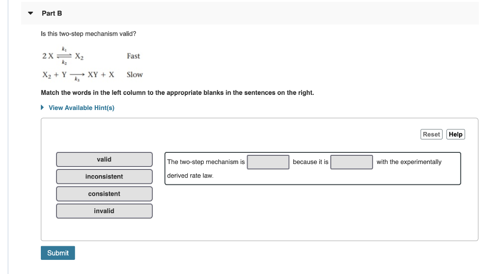 Part B
Is this two-step mechanism valid?
k
2X
k2
= X2
Fast
X2 + Y XY + X
Slow
Match the words in the left column to the appropriate blanks in the sentences on the right.
• View Available Hint(s)
Reset Help
valid
with the experimentally
The two-step mechanism is
because it is
inconsistent
derived rate law.
consistent
invalid
Submit
