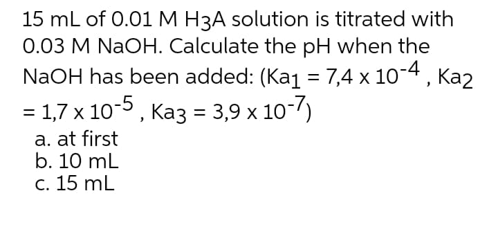 15 mL of 0.01M H3A solution is titrated with
0.03 M NaOH. Calculate the pH when the
NaOH has been added: (Kaj = 7,4 x 10-4, Ka2
= 1,7 x 10-5 , Ka3 = 3,9 x 10-7)
%D
a. at first
b. 10 mL
c. 15 mL
