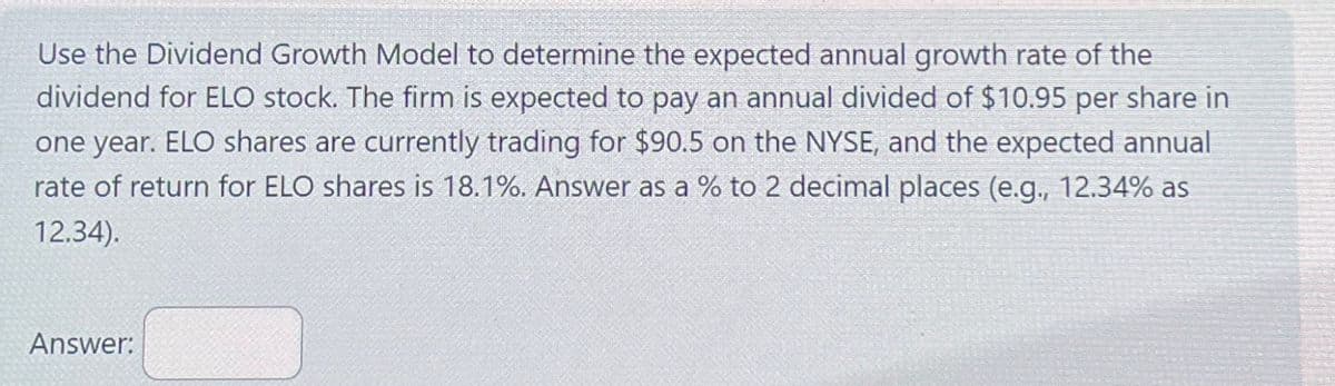 Use the Dividend Growth Model to determine the expected annual growth rate of the
dividend for ELO stock. The firm is expected to pay an annual divided of $10.95 per share in
one year. ELO shares are currently trading for $90.5 on the NYSE, and the expected annual
rate of return for ELO shares is 18.1%. Answer as a % to 2 decimal places (e.g., 12.34% as
12.34).
Answer: