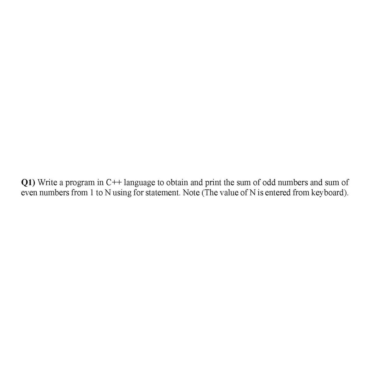 Q1) Write a program in C++ language to obtain and print the sum of odd numbers and sum of
even numbers from 1 to Nusing for statement. Note (The value of Nis entered from keyboard).
