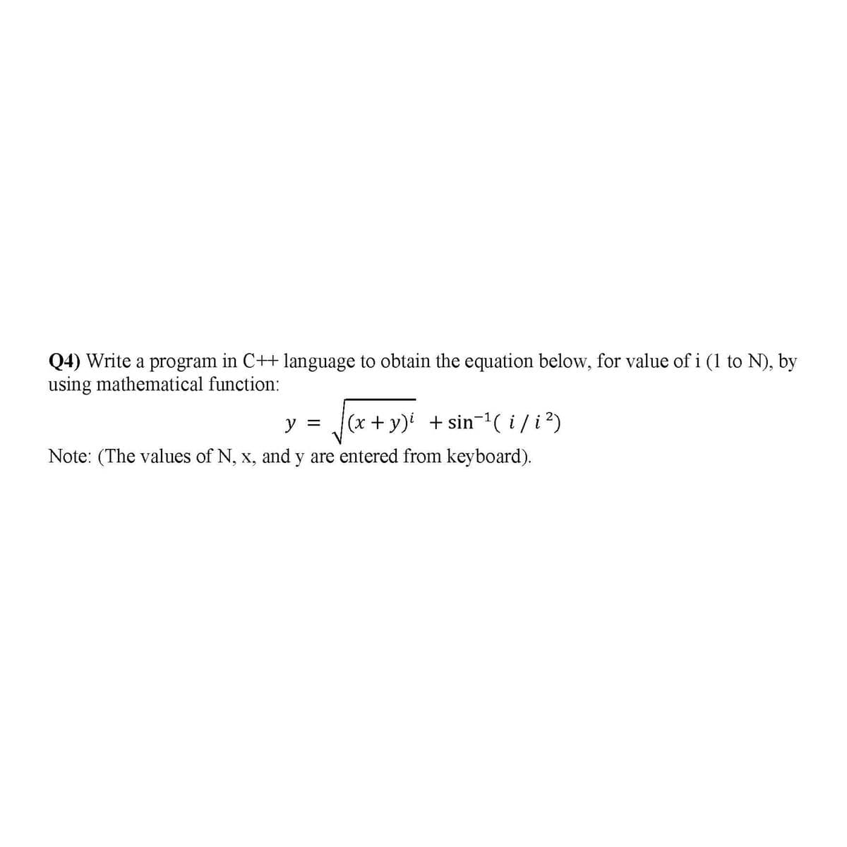 Q4) Write a program in C++ language to obtain the equation below, for value of i (1 to N), by
using mathematical function:
(x+ y) + sin-(i/i)
Note: (The values of N, x, and y are entered from keyboard).
